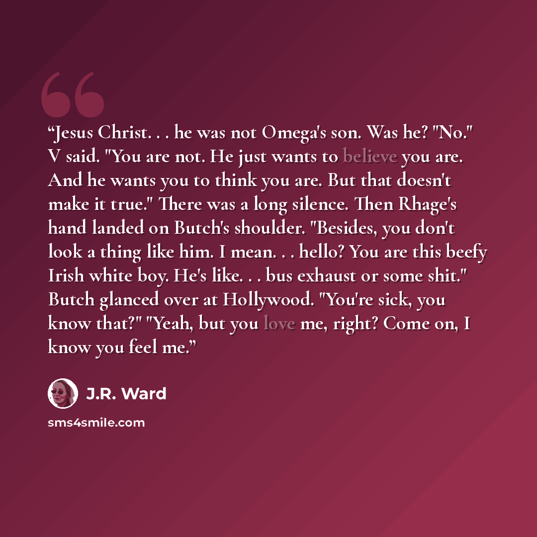 “Jesus Christ. . . he was not Omega's son. Was he? "No." V said. "You are not. He just wants to believe you are. And he wants you to think you are. But that doesn't make it true." There was a long silence. Then Rhage's hand landed on Butch's shoulder. "Besides, you don't look a thing like him. I…” quote by J.R. Ward