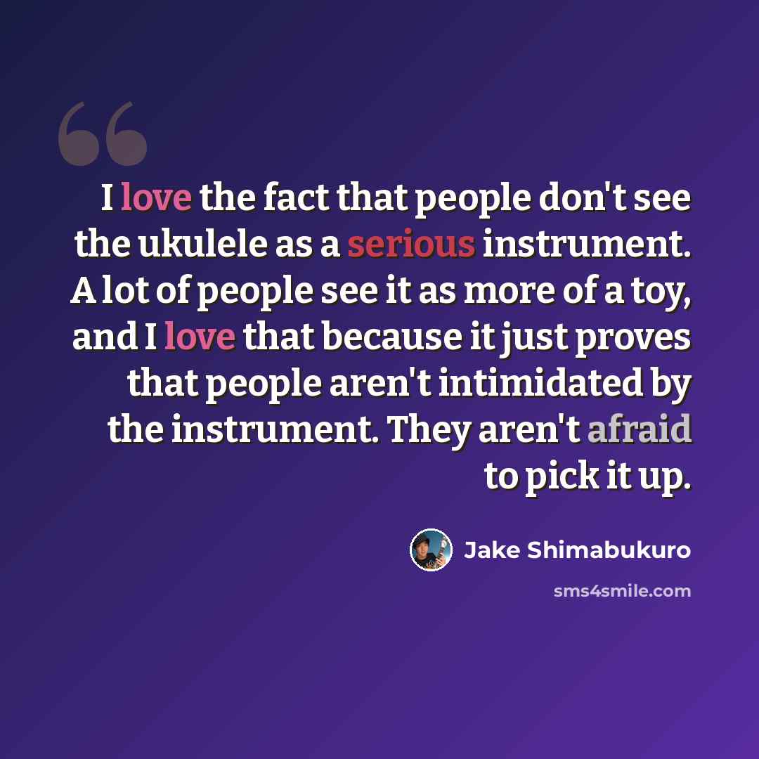 “I love the fact that people don't see the ukulele as a serious instrument. A lot of people see it as more of a toy, and I love that because it just proves that people aren't intimidated by the instrument. They aren't afraid to pick it up.” quote by Jake Shimabukuro