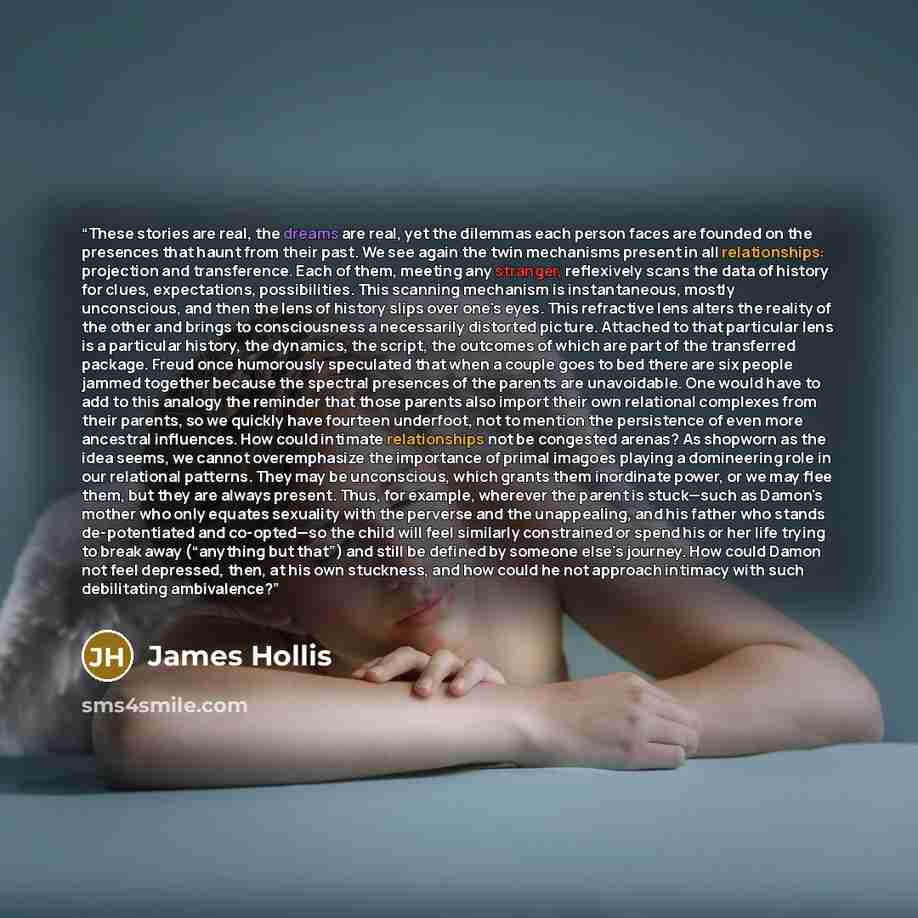 “These stories are real, the dreams are real, yet the dilemmas each person faces are founded on the presences that haunt from their past. We see again the twin mechanisms present in all relationships: projection and transference. Each of them, meeting any stranger, reflexively scans the data of…” quote by James Hollis