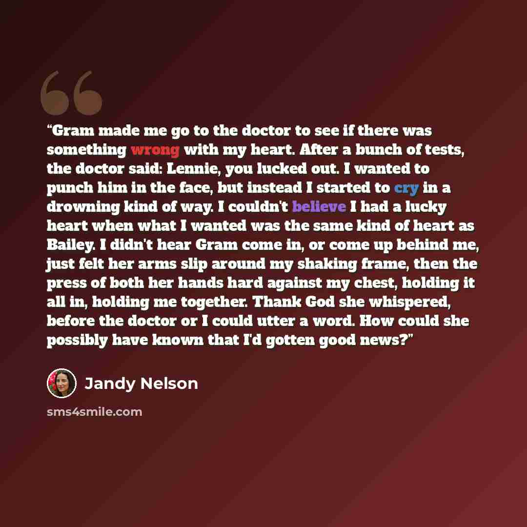 “Gram made me go to the doctor to see if there was something wrong with my heart. After a bunch of tests, the doctor said: Lennie, you lucked out. I wanted to punch him in the face, but instead I started to cry in a drowning kind of way. I couldn't believe I had a lucky heart when what I wanted was…” quote by Jandy Nelson
