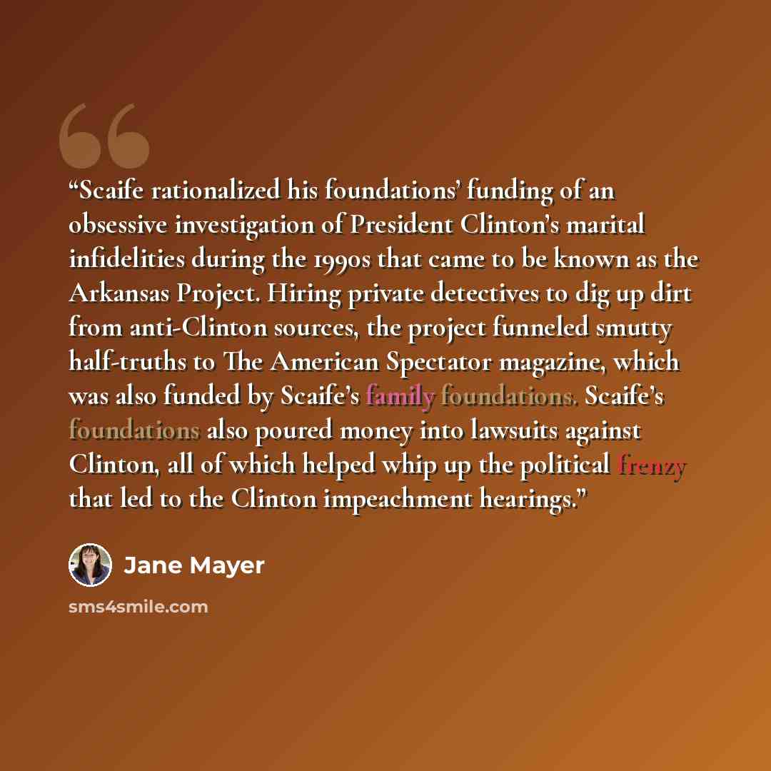 “Scaife rationalized his foundations’ funding of an obsessive investigation of President Clinton’s marital infidelities during the 1990s that came to be known as the Arkansas Project. Hiring private detectives to dig up dirt from anti-Clinton sources, the project funneled smutty half-truths to The…” quote by Jane Mayer