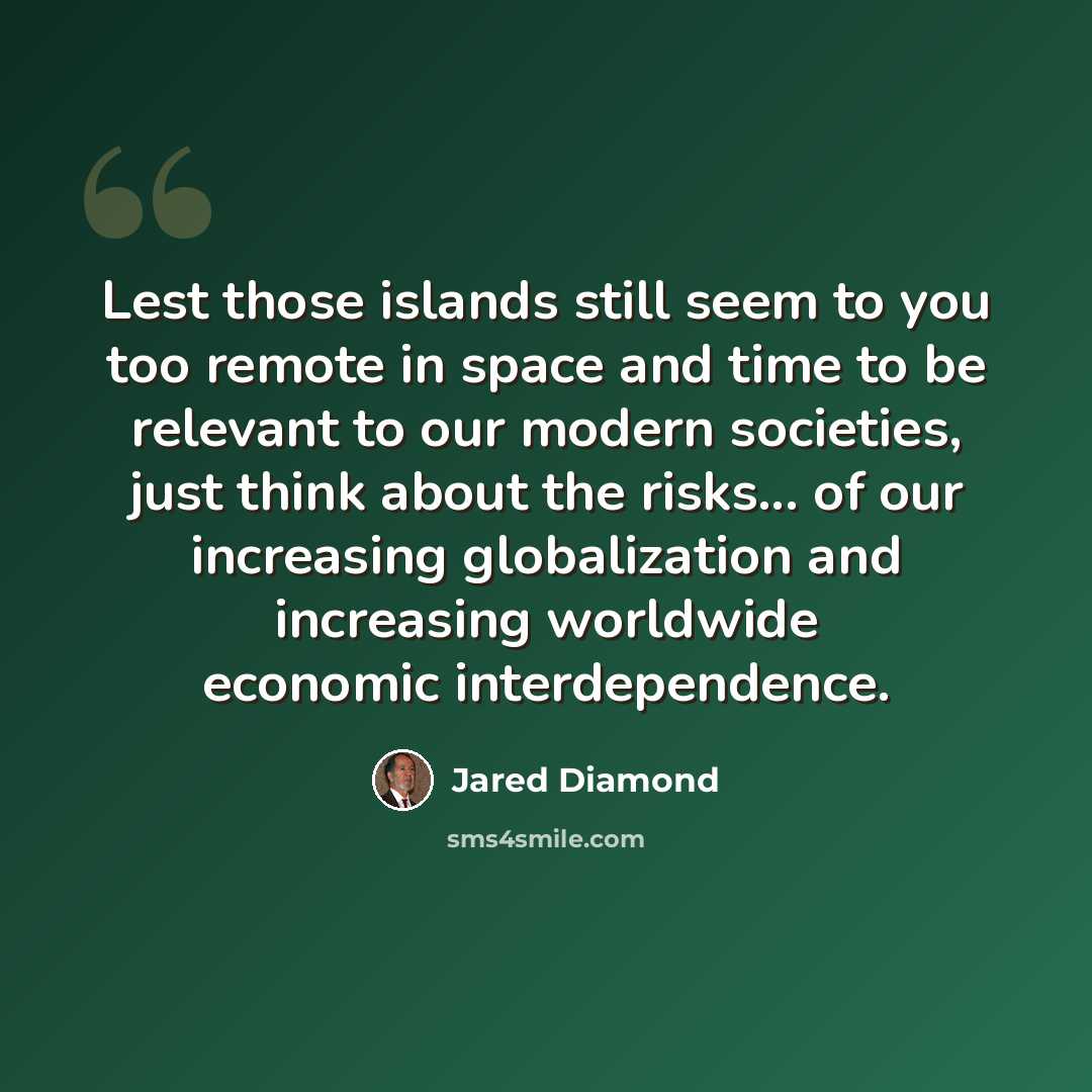 “Lest those islands still seem to you too remote in space and time to be relevant to our modern societies, just think about the risks... of our increasing globalization and increasing worldwide economic interdependence.” quote by Jared Diamond