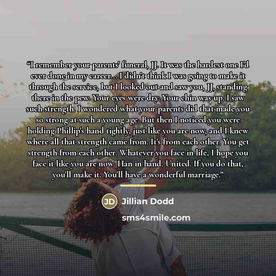 “I remember your parents' funeral, JJ. It was the hardest one I'd ever done in my career... I didn't think I was going to make it through the service, but I looked out and saw you, JJ, standing there in the pew. Your eyes were dry. Your chin was up. I saw such strength. I wondered what your parents…” quote by Jillian Dodd