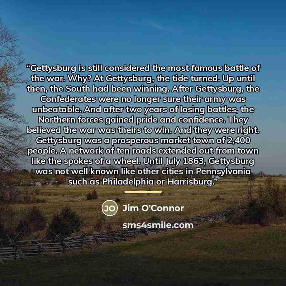 “Gettysburg is still considered the most famous battle of the war. Why? At Gettysburg, the tide turned. Up until then, the South had been winning. After Gettysburg, the Confederates were no longer sure their army was unbeatable. And after two years of losing battles, the Northern forces gained…” quote by Jim O'Connor