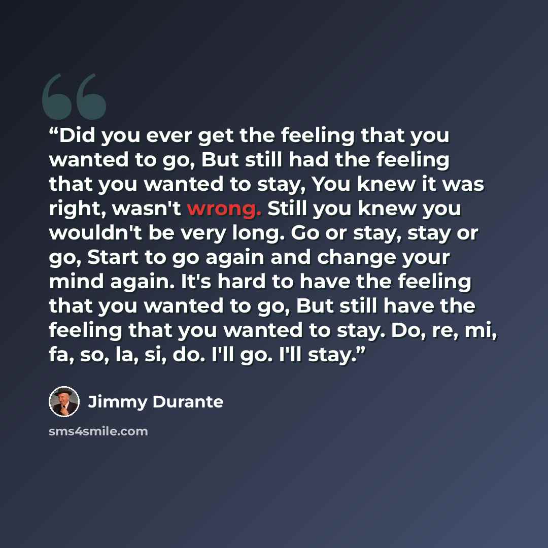 “Did you ever get the feeling that you wanted to go, But still had the feeling that you wanted to stay, You knew it was right, wasn't wrong. Still you knew you wouldn't be very long. Go or stay, stay or go, Start to go again and change your mind again. It's hard to have the feeling that you wanted…” quote by Jimmy Durante