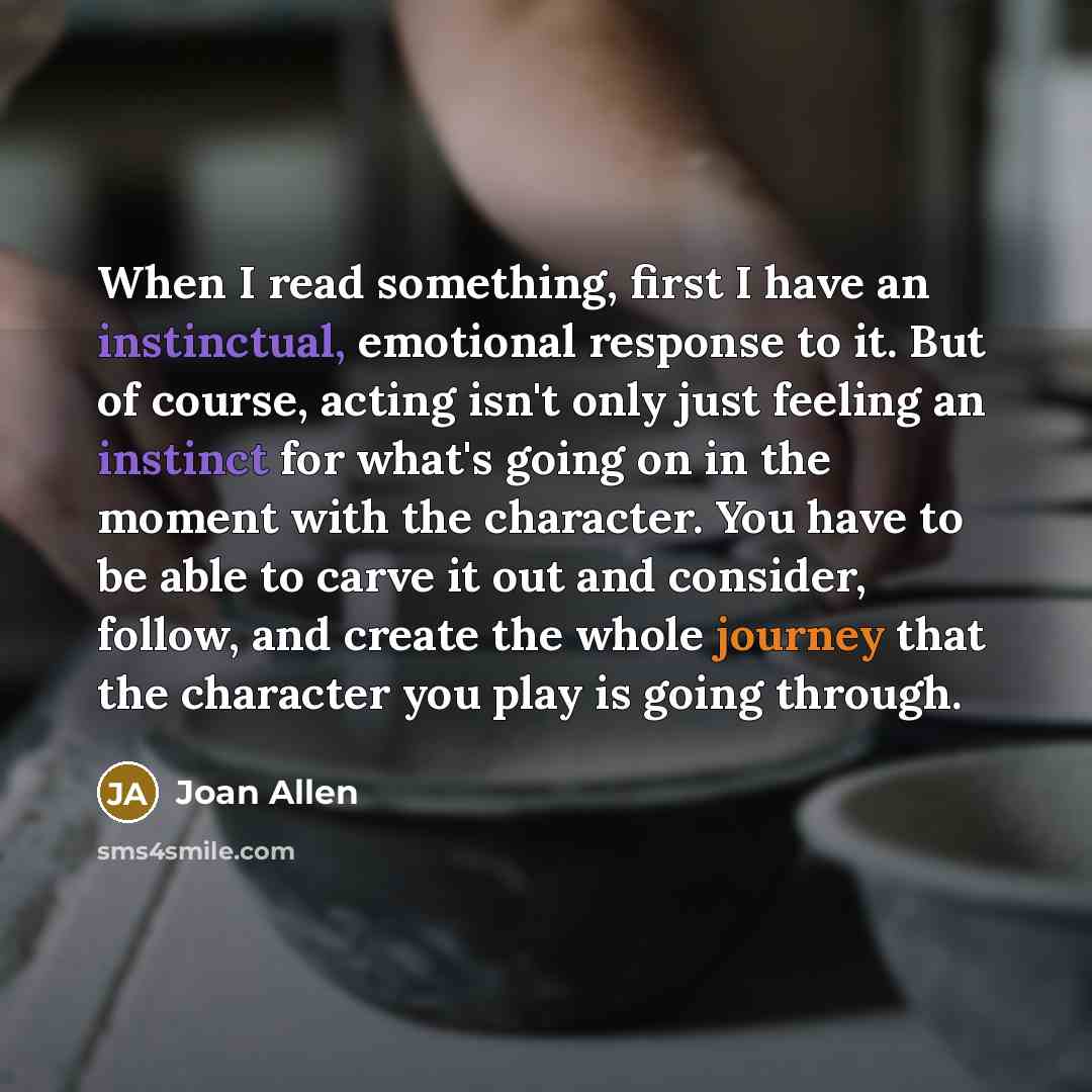 “When I read something, first I have an instinctual, emotional response to it. But of course, acting isn't only just feeling an instinct for what's going on in the moment with the character. You have to be able to carve it out and consider, follow, and create the whole journey that the character…” quote by Joan Allen