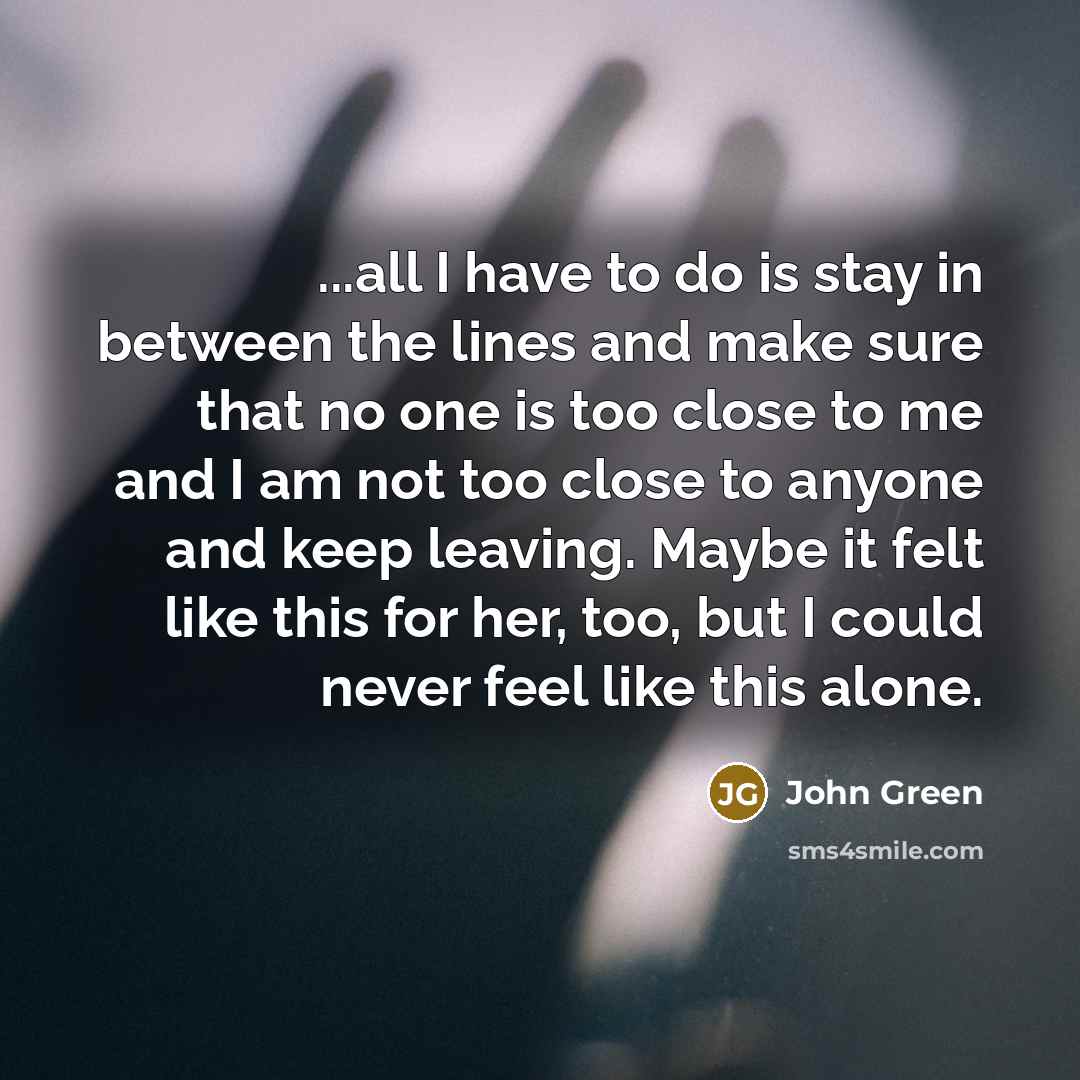 “...all I have to do is stay in between the lines and make sure that no one is too close to me and I am not too close to anyone and keep leaving. Maybe it felt like this for her, too, but I could never feel like this alone.” quote by John Green