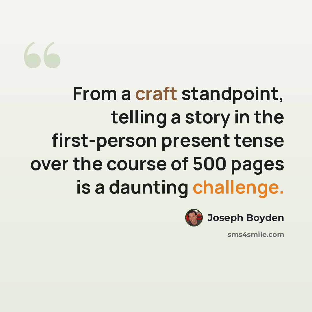 “From a craft standpoint, telling a story in the first-person present tense over the course of 500 pages is a daunting challenge.” quote by Joseph Boyden