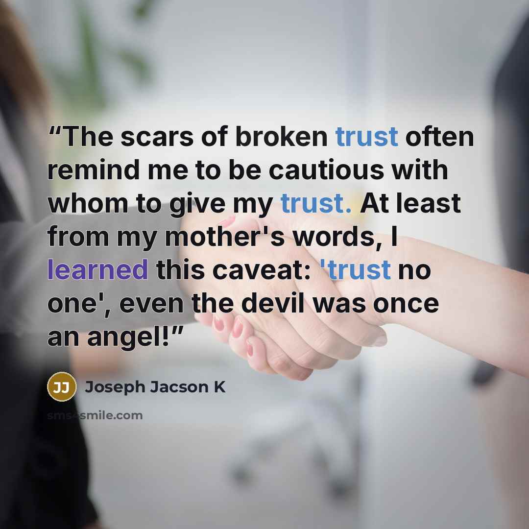 “The scars of broken trust often remind me to be cautious with whom to give my trust. At least from my mother's words, I learned this caveat: 'trust no one', even the devil was once an angel!” quote by Joseph Jacson K