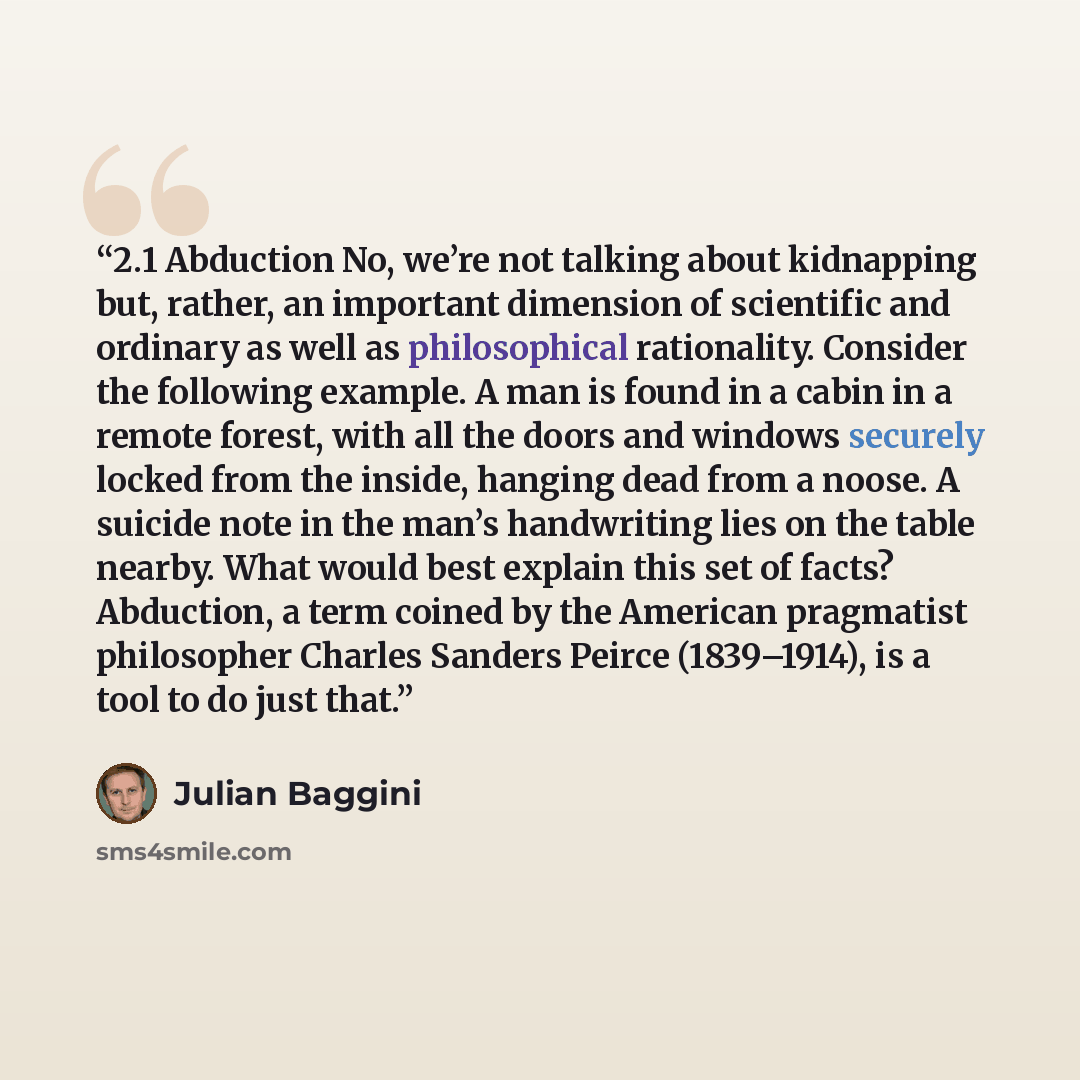 “2.1 Abduction No, we’re not talking about kidnapping but, rather, an important dimension of scientific and ordinary as well as philosophical rationality. Consider the following example. A man is found in a cabin in a remote forest, with all the doors and windows securely locked from the inside…” quote by Julian Baggini