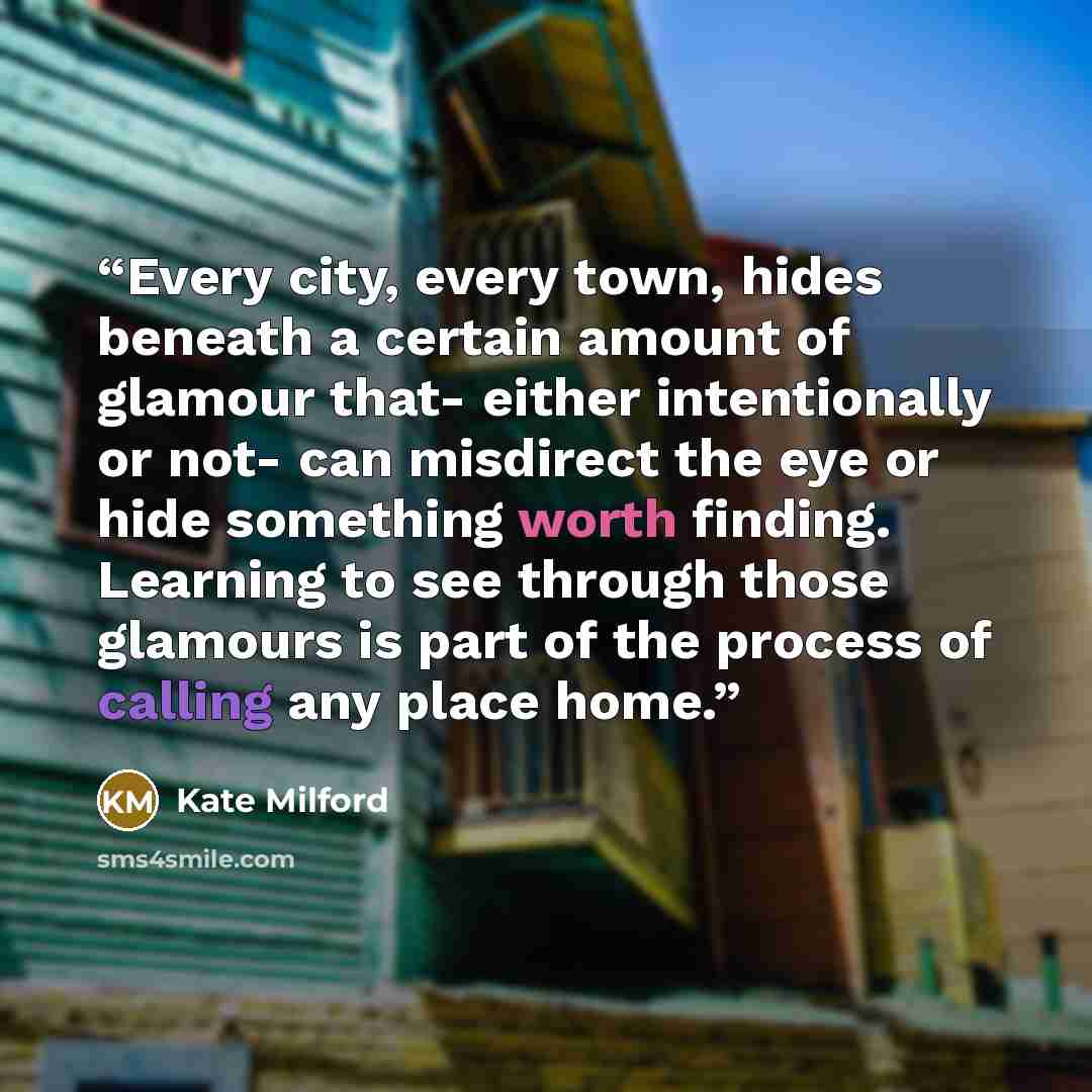 “Every city, every town, hides beneath a certain amount of glamour that- either intentionally or not- can misdirect the eye or hide something worth finding. Learning to see through those glamours is part of the process of calling any place home.” quote by Kate Milford