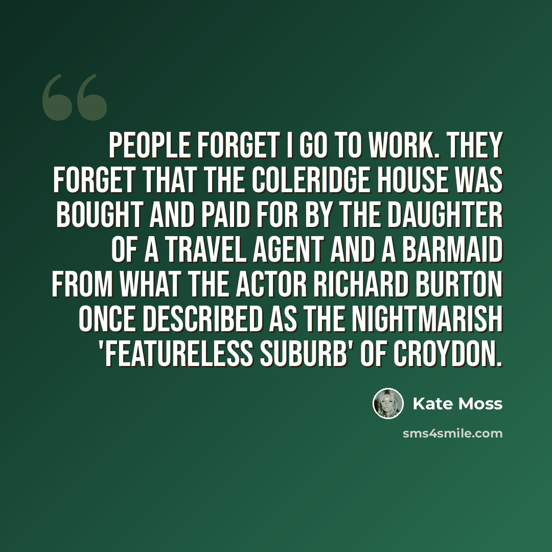 “People forget I go to work. They forget that the Coleridge house was bought and paid for by the daughter of a travel agent and a barmaid from what the actor Richard Burton once described as the nightmarish 'featureless suburb' of Croydon.” quote by Kate Moss