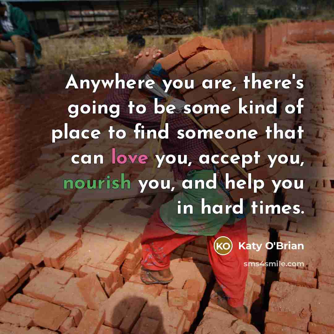 “Anywhere you are, there's going to be some kind of place to find someone that can love you, accept you, nourish you, and help you in hard times.” quote by Katy O'Brian