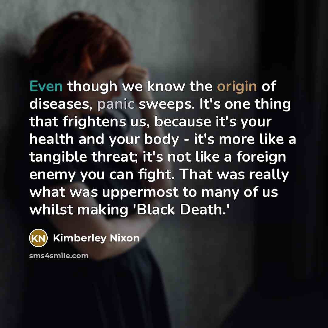 “Even though we know the origin of diseases, panic sweeps. It's one thing that frightens us, because it's your health and your body - it's more like a tangible threat; it's not like a foreign enemy you can fight. That was really what was uppermost to many of us whilst making 'Black Death.'” quote by Kimberley Nixon