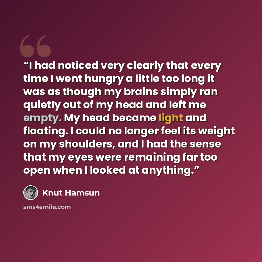 “I had noticed very clearly that every time I went hungry a little too long it was as though my brains simply ran quietly out of my head and left me empty. My head became light and floating. I could no longer feel its weight on my shoulders, and I had the sense that my eyes were remaining far too…” quote by Knut Hamsun