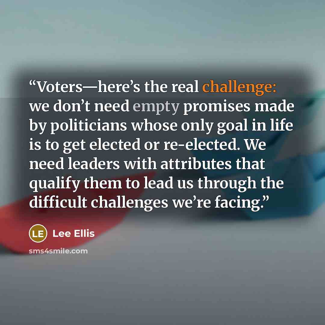 “Voters—here’s the real challenge: we don’t need empty promises made by politicians whose only goal in life is to get elected or re-elected. We need leaders with attributes that qualify them to lead us through the difficult challenges we’re facing.” quote by Lee Ellis