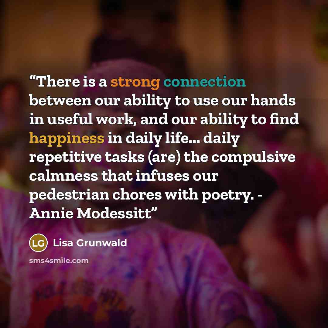 “There is a strong connection between our ability to use our hands in useful work, and our ability to find happiness in daily life... daily repetitive tasks (are) the compulsive calmness that infuses our pedestrian chores with poetry. - Annie Modessitt” quote by Lisa Grunwald