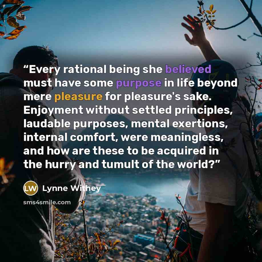 “Every rational being she believed must have some purpose in life beyond mere pleasure for pleasure's sake. Enjoyment without settled principles, laudable purposes, mental exertions, internal comfort, were meaningless, and how are these to be acquired in the hurry and tumult of the world?” quote by Lynne Withey