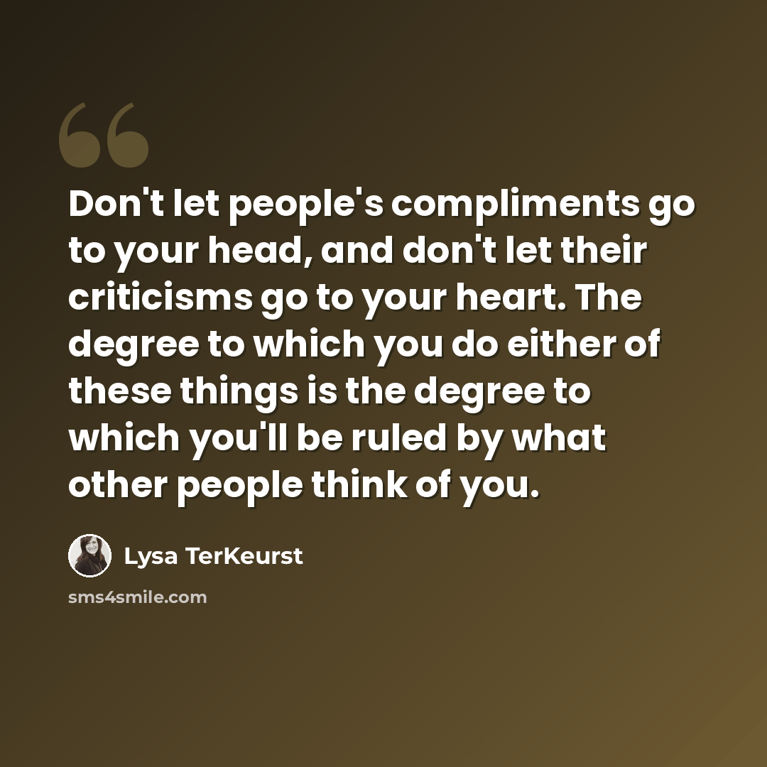 “Don't let people's compliments go to your head, and don't let their criticisms go to your heart. The degree to which you do either of these things is the degree to which you'll be ruled by what other people think of you.” quote by Lysa TerKeurst