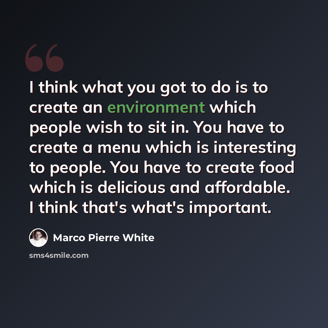 “I think what you got to do is to create an environment which people wish to sit in. You have to create a menu which is interesting to people. You have to create food which is delicious and affordable. I think that's what's important.” quote by Marco Pierre White