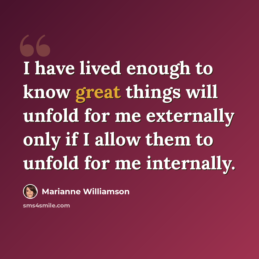 “I have lived enough to know great things will unfold for me externally only if I allow them to unfold for me internally.” quote by Marianne Williamson