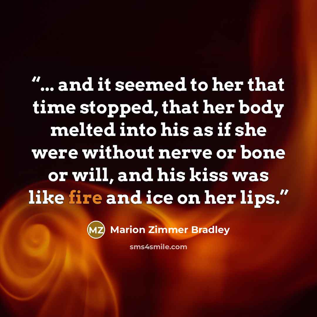 “... and it seemed to her that time stopped, that her body melted into his as if she were without nerve or bone or will, and his kiss was like fire and ice on her lips.” quote by Marion Zimmer Bradley