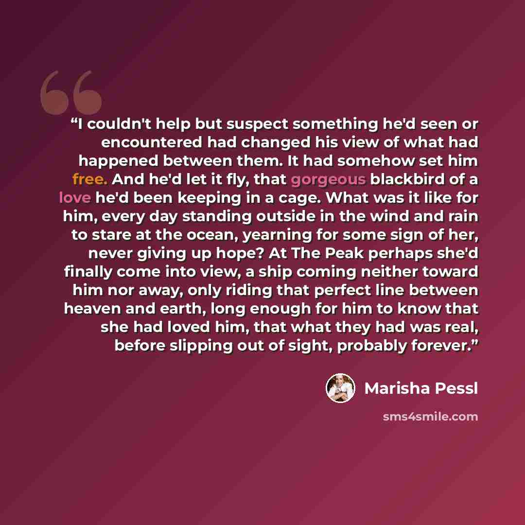 “I couldn't help but suspect something he'd seen or encountered had changed his view of what had happened between them. It had somehow set him free. And he'd let it fly, that gorgeous blackbird of a love he'd been keeping in a cage. What was it like for him, every day standing outside in the wind…” quote by Marisha Pessl