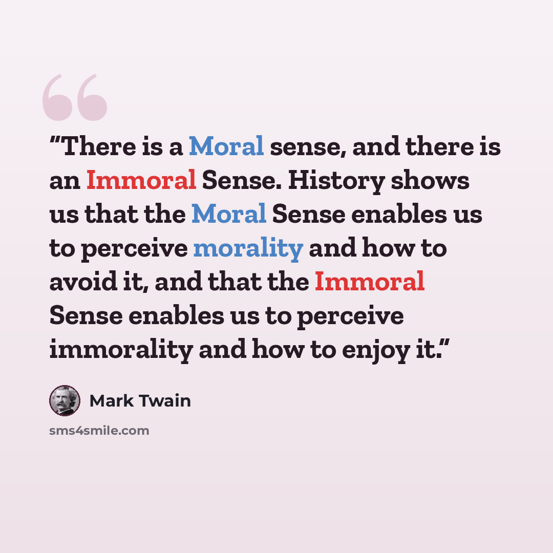 “There is a Moral sense, and there is an Immoral Sense. History shows us that the Moral Sense enables us to perceive morality and how to avoid it, and that the Immoral Sense enables us to perceive immorality and how to enjoy it.” quote by Mark Twain