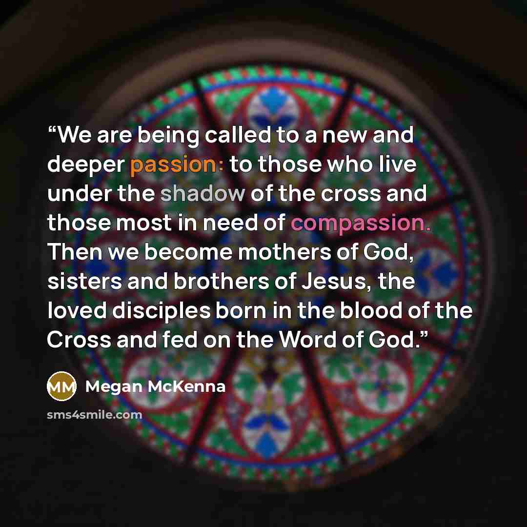 “We are being called to a new and deeper passion: to those who live under the shadow of the cross and those most in need of compassion. Then we become mothers of God, sisters and brothers of Jesus, the loved disciples born in the blood of the Cross and fed on the Word of God.” quote by Megan McKenna