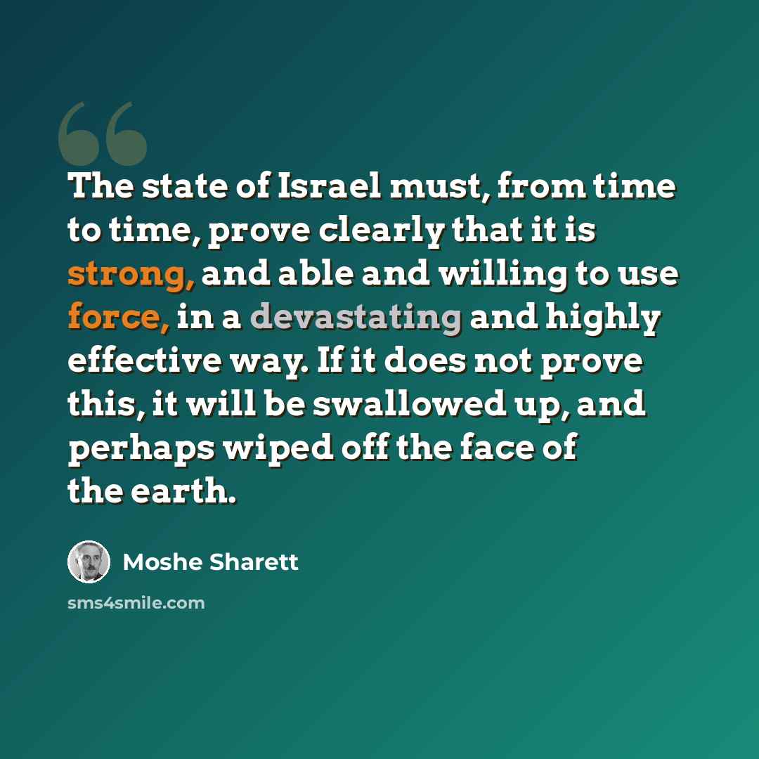 “The state of Israel must, from time to time, prove clearly that it is strong, and able and willing to use force, in a devastating and highly effective way. If it does not prove this, it will be swallowed up, and perhaps wiped off the face of the earth.” quote by Moshe Sharett