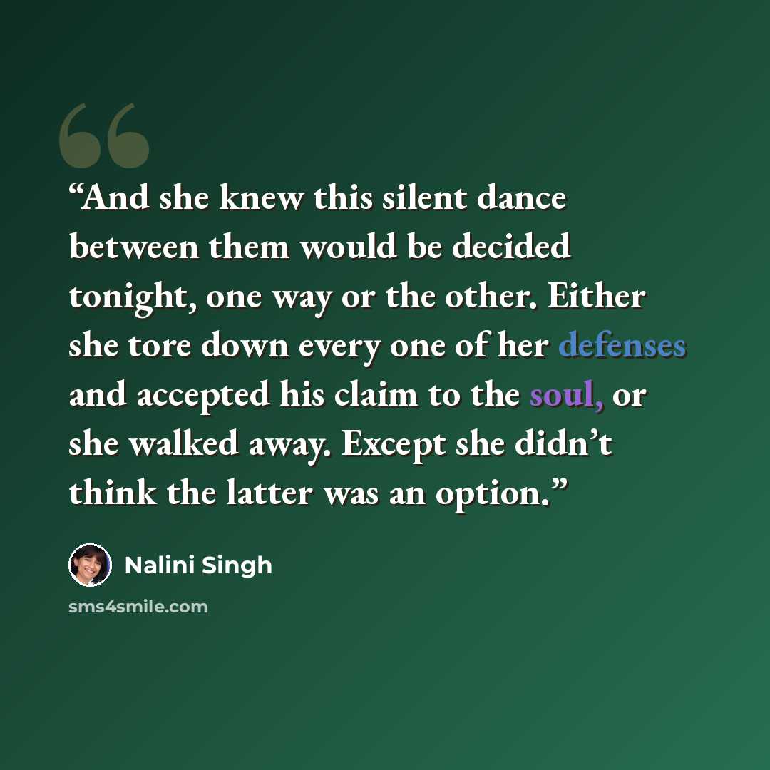 “And she knew this silent dance between them would be decided tonight, one way or the other. Either she tore down every one of her defenses and accepted his claim to the soul, or she walked away. Except she didn’t think the latter was an option.” quote by Nalini Singh