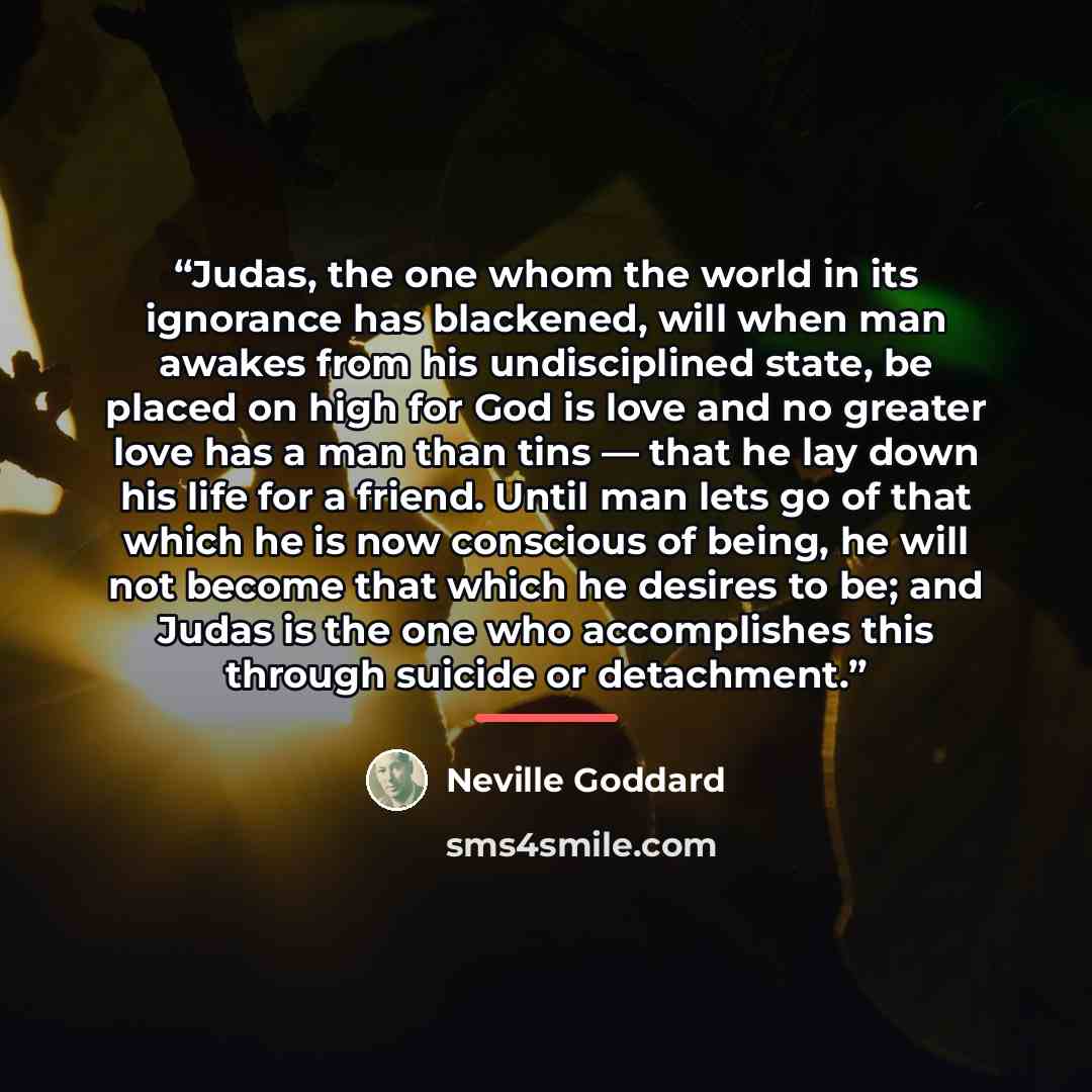 “Judas, the one whom the world in its ignorance has blackened, will when man awakes from his undisciplined state, be placed on high for God is love and no greater love has a man than tins — that he lay down his life for a friend. Until man lets go of that which he is now conscious of being, he will…” quote by Neville Goddard