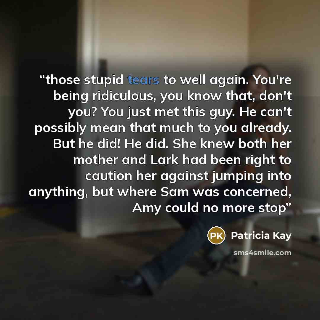 “those stupid tears to well again. You're being ridiculous, you know that, don't you? You just met this guy. He can't possibly mean that much to you already. But he did! He did. She knew both her mother and Lark had been right to caution her against jumping into anything, but where Sam was…” quote by Patricia Kay