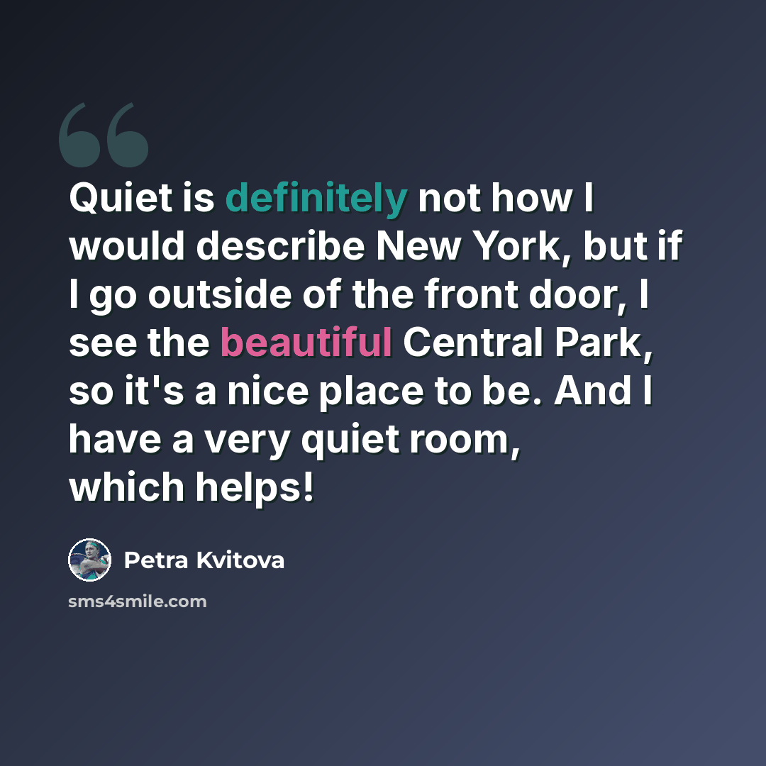 “Quiet is definitely not how I would describe New York, but if I go outside of the front door, I see the beautiful Central Park, so it's a nice place to be. And I have a very quiet room, which helps!” quote by Petra Kvitova