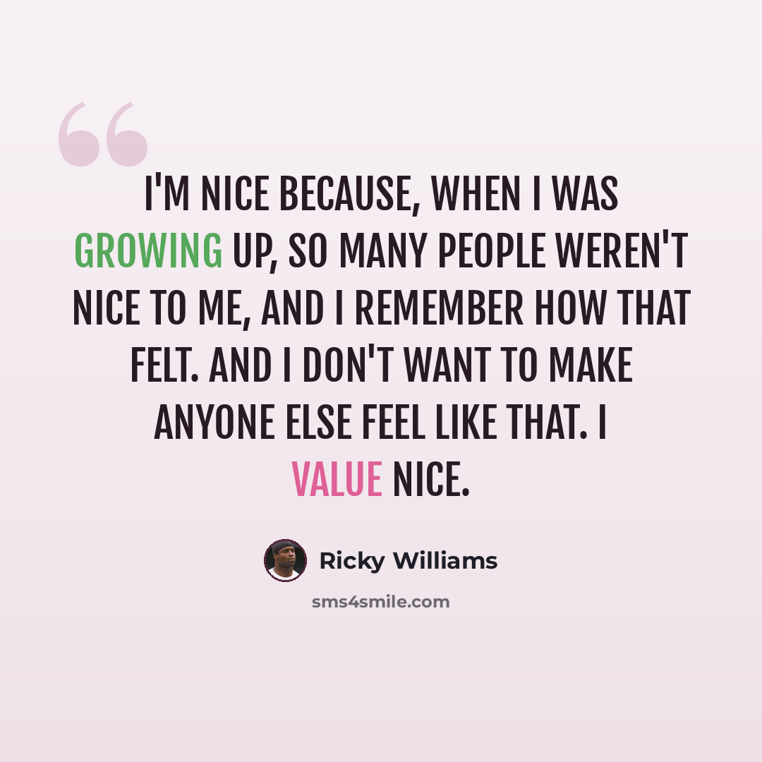 “I'm nice because, when I was growing up, so many people weren't nice to me, and I remember how that felt. And I don't want to make anyone else feel like that. I value nice.” quote by Ricky Williams