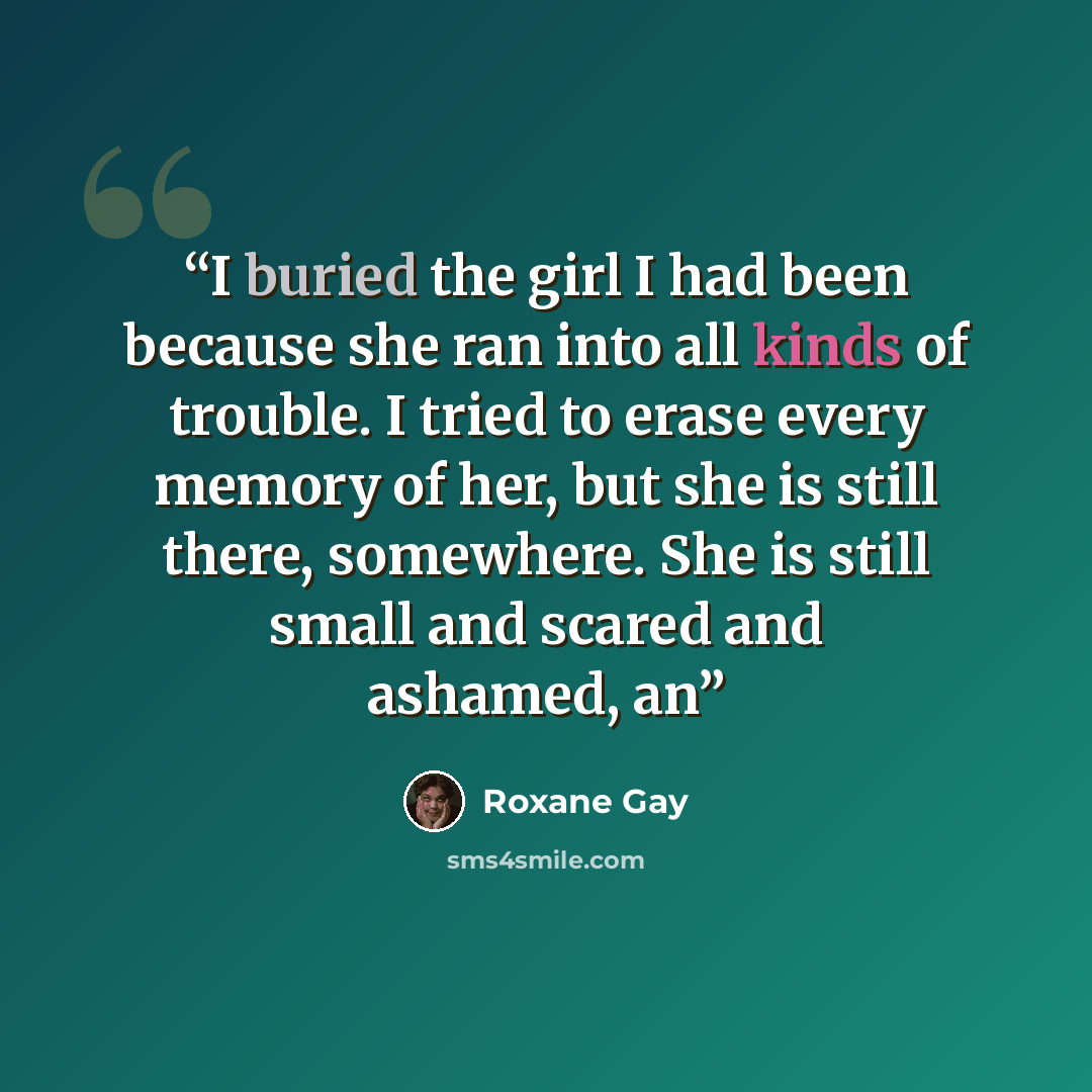 “I buried the girl I had been because she ran into all kinds of trouble. I tried to erase every memory of her, but she is still there, somewhere. She is still small and scared and ashamed, an” quote by Roxane Gay