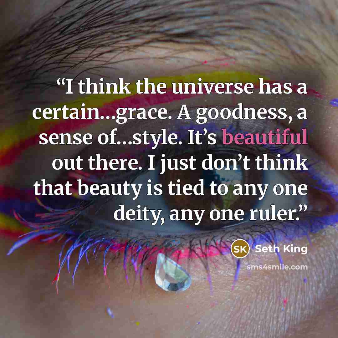 “I think the universe has a certain…grace. A goodness, a sense of…style. It’s beautiful out there. I just don’t think that beauty is tied to any one deity, any one ruler.” quote by Seth King