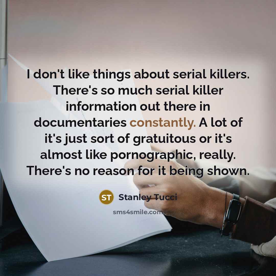 “I don't like things about serial killers. There's so much serial killer information out there in documentaries constantly. A lot of it's just sort of gratuitous or it's almost like pornographic, really. There's no reason for it being shown.” quote by Stanley Tucci