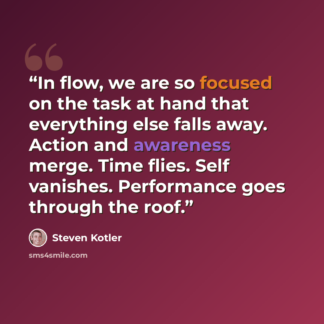 “In flow, we are so focused on the task at hand that everything else falls away. Action and awareness merge. Time flies. Self vanishes. Performance goes through the roof.” quote by Steven Kotler