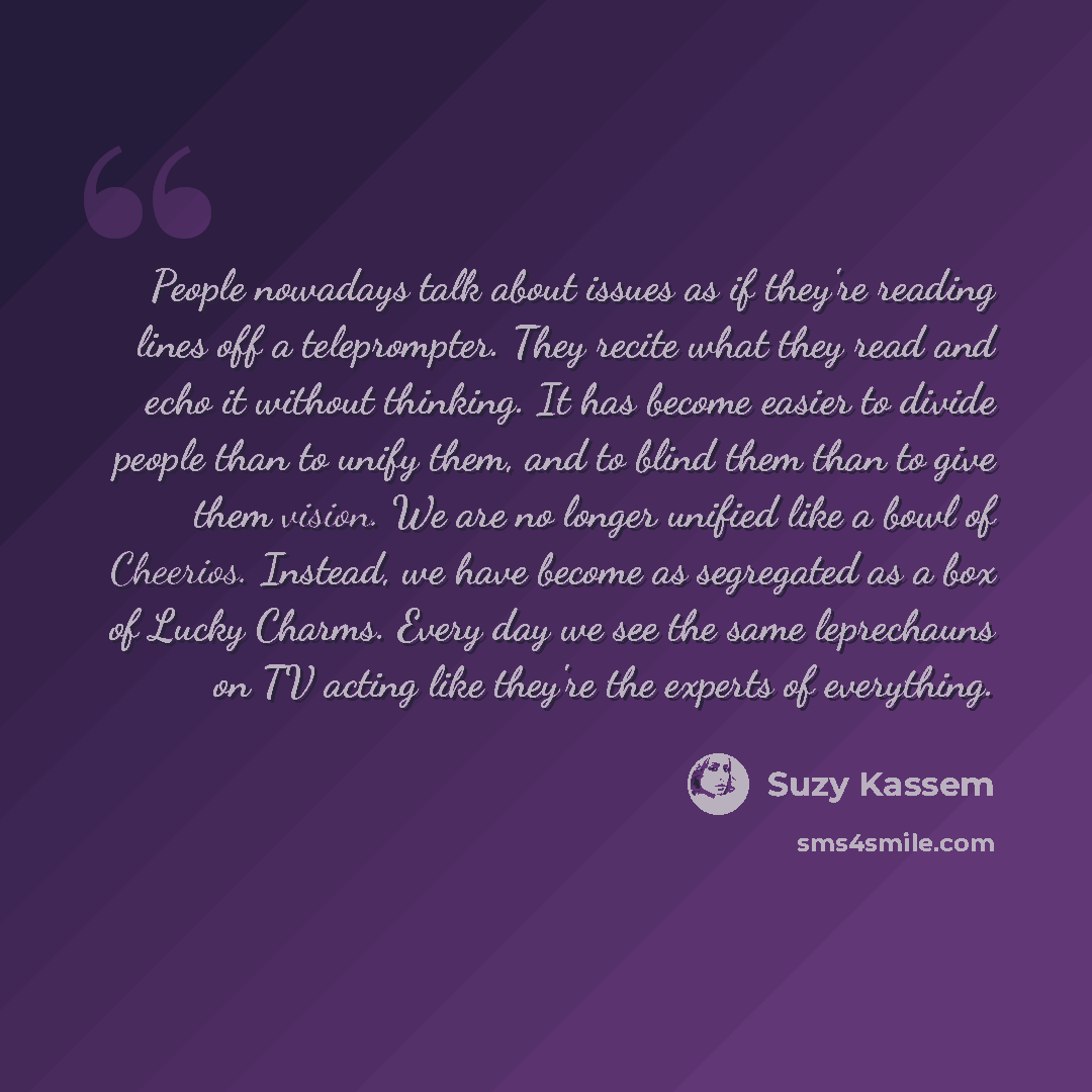 “People nowadays talk about issues as if they're reading lines off a teleprompter. They recite what they read and echo it without thinking. It has become easier to divide people than to unify them, and to blind them than to give them vision. We are no longer unified like a bowl of Cheerios…” quote by Suzy Kassem