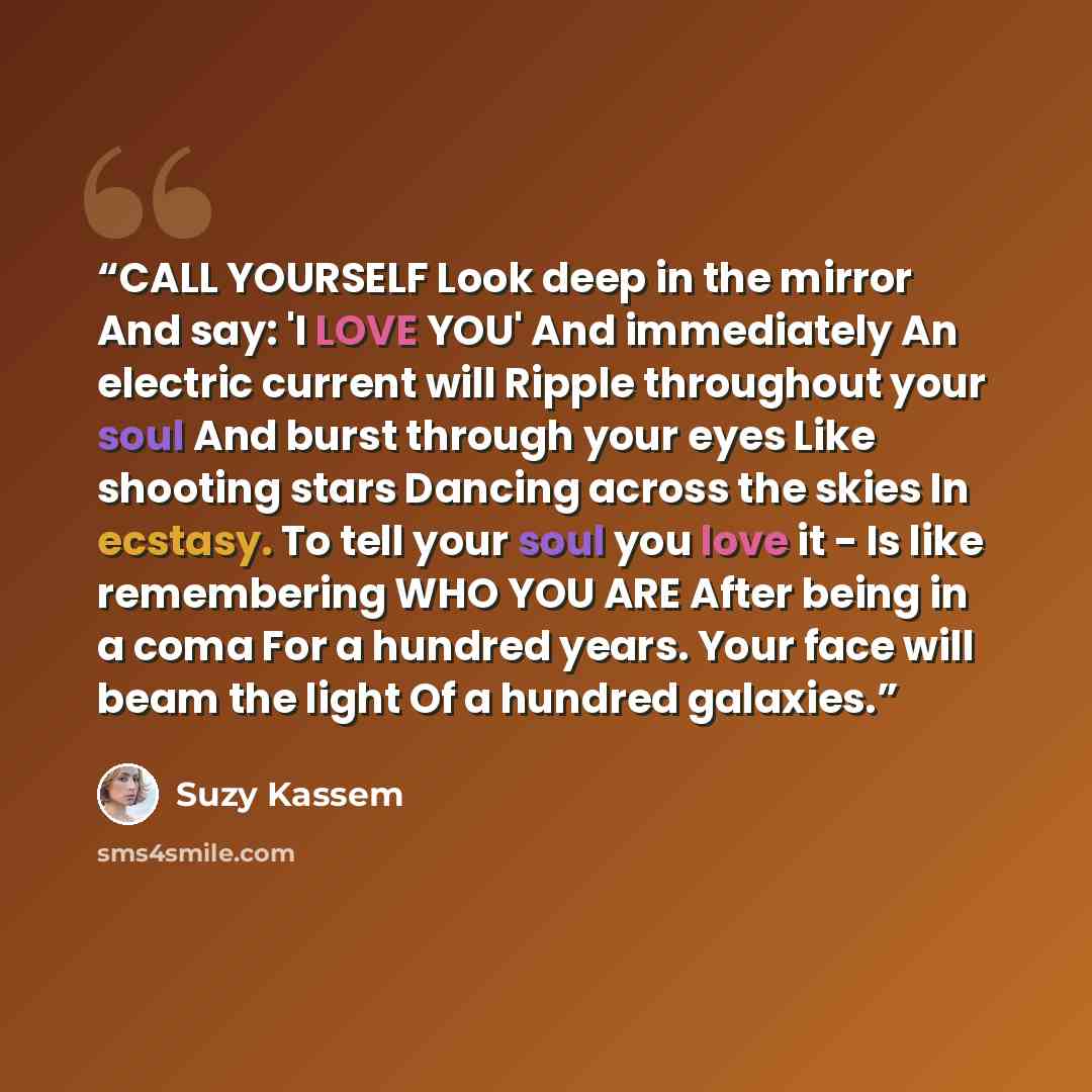 “CALL YOURSELF Look deep in the mirror And say: 'I LOVE YOU' And immediately An electric current will Ripple throughout your soul And burst through your eyes Like shooting stars Dancing across the skies In ecstasy. To tell your soul you love it - Is like remembering WHO YOU ARE After being in a…” quote by Suzy Kassem