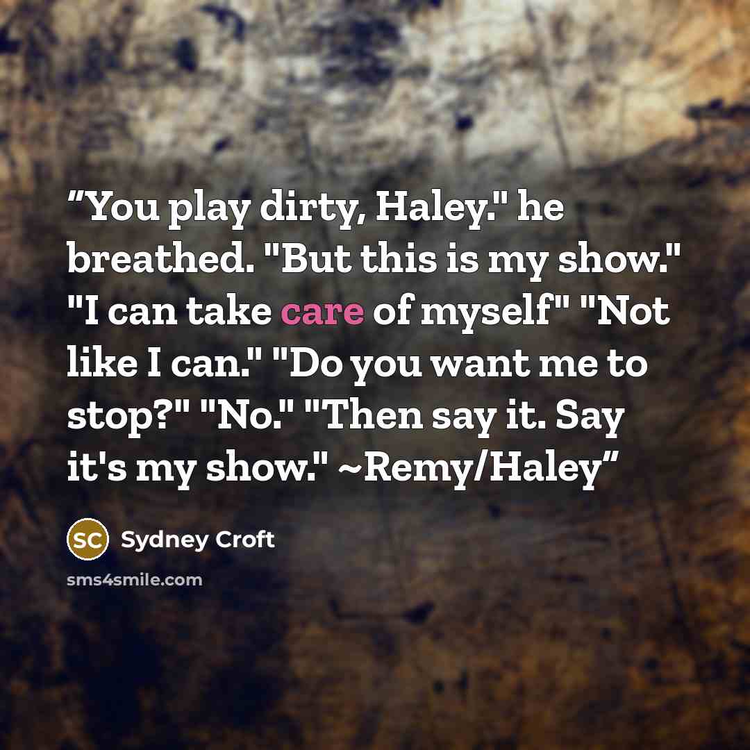 “You play dirty, Haley." he breathed. "But this is my show." "I can take care of myself" "Not like I can." "Do you want me to stop?" "No." "Then say it. Say it's my show." ~Remy/Haley” quote by Sydney Croft
