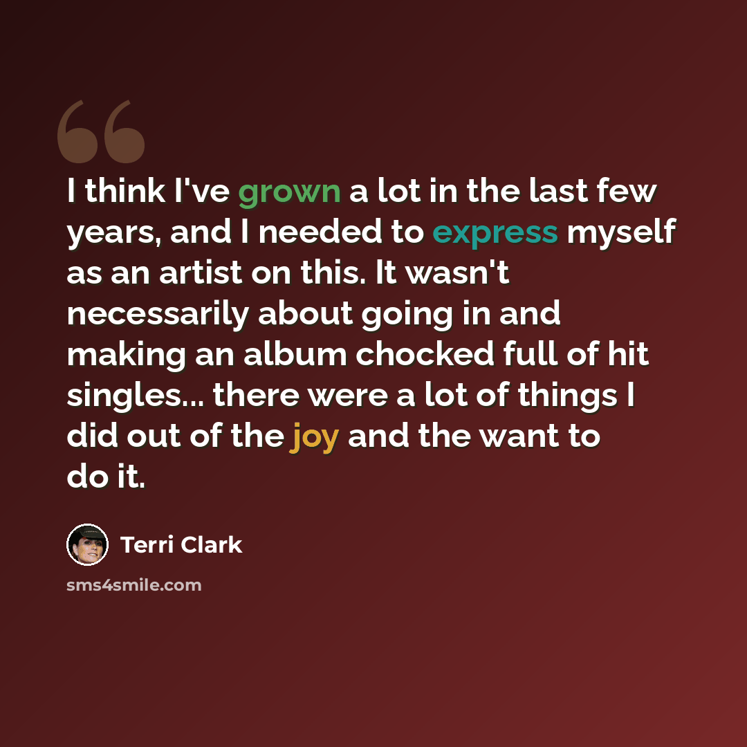 “I think I've grown a lot in the last few years, and I needed to express myself as an artist on this. It wasn't necessarily about going in and making an album chocked full of hit singles... there were a lot of things I did out of the joy and the want to do it.” quote by Terri Clark