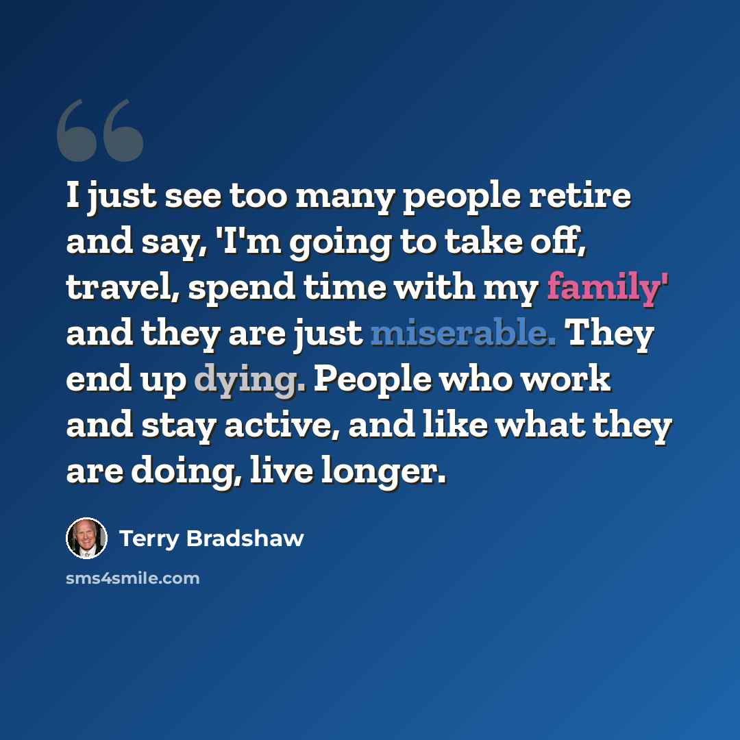 “I just see too many people retire and say, 'I'm going to take off, travel, spend time with my family' and they are just miserable. They end up dying. People who work and stay active, and like what they are doing, live longer.” quote by Terry Bradshaw