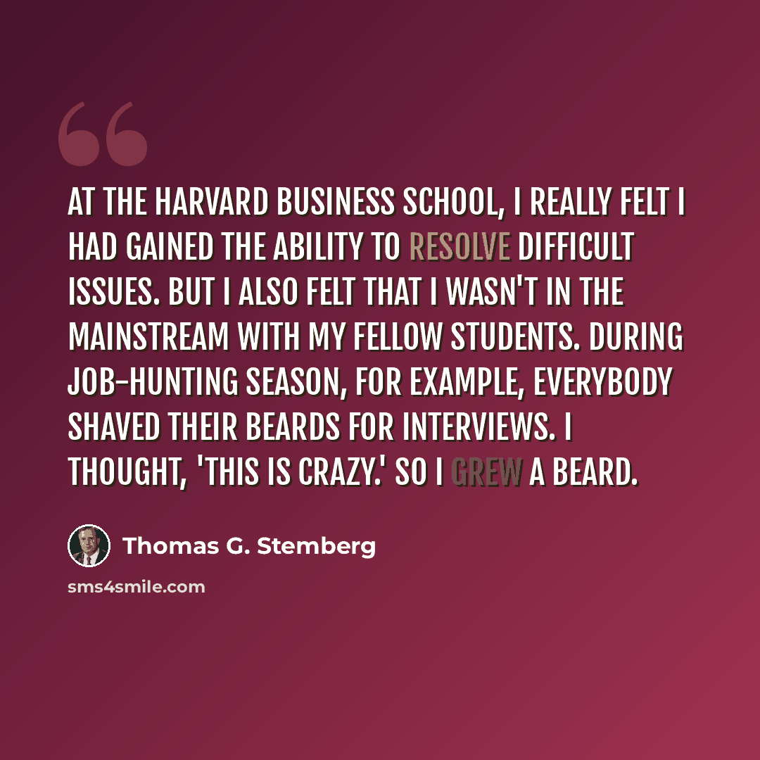 “At the Harvard Business School, I really felt I had gained the ability to resolve difficult issues. But I also felt that I wasn't in the mainstream with my fellow students. During job-hunting season, for example, everybody shaved their beards for interviews. I thought, 'This is crazy.' So I grew a…” quote by Thomas G. Stemberg