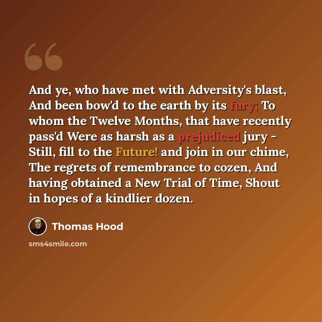 “And ye, who have met with Adversity's blast, And been bow'd to the earth by its fury; To whom the Twelve Months, that have recently pass'd Were as harsh as a prejudiced jury - Still, fill to the Future! and join in our chime, The regrets of remembrance to cozen, And having obtained a New Trial of…” quote by Thomas Hood