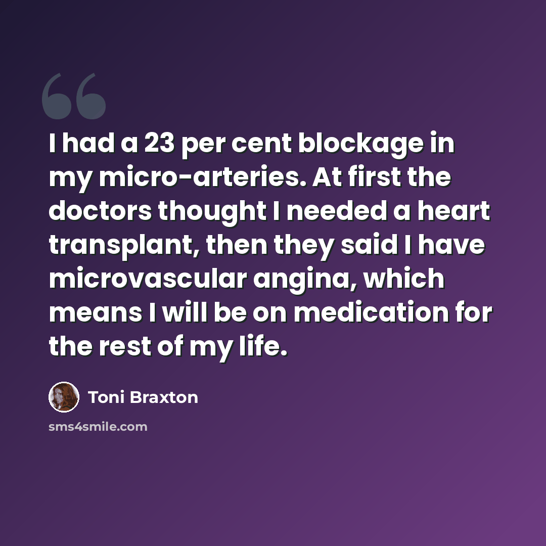 “I had a 23 per cent blockage in my micro-arteries. At first the doctors thought I needed a heart transplant, then they said I have microvascular angina, which means I will be on medication for the rest of my life.” quote by Toni Braxton