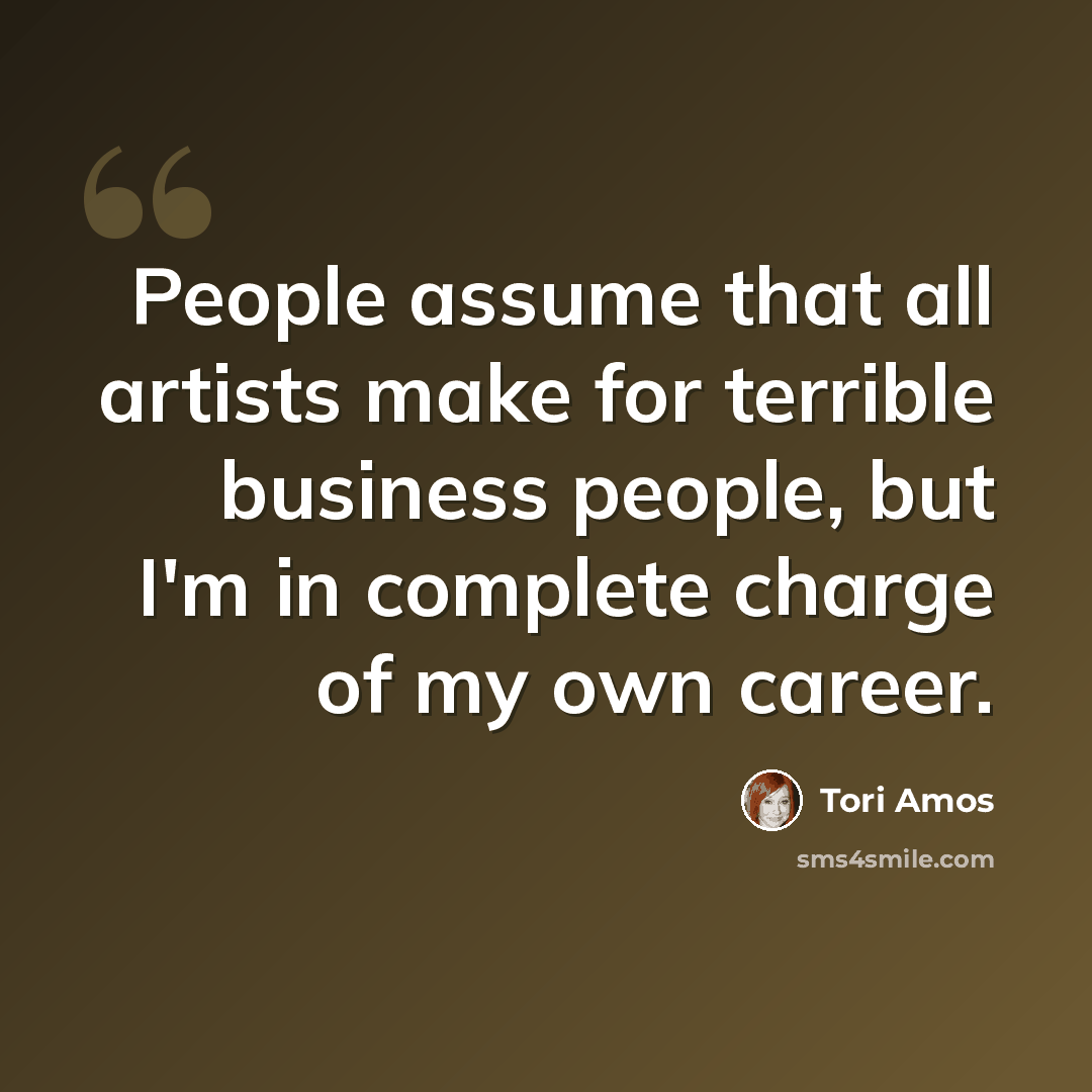 “People assume that all artists make for terrible business people, but I'm in complete charge of my own career.” quote by Tori Amos