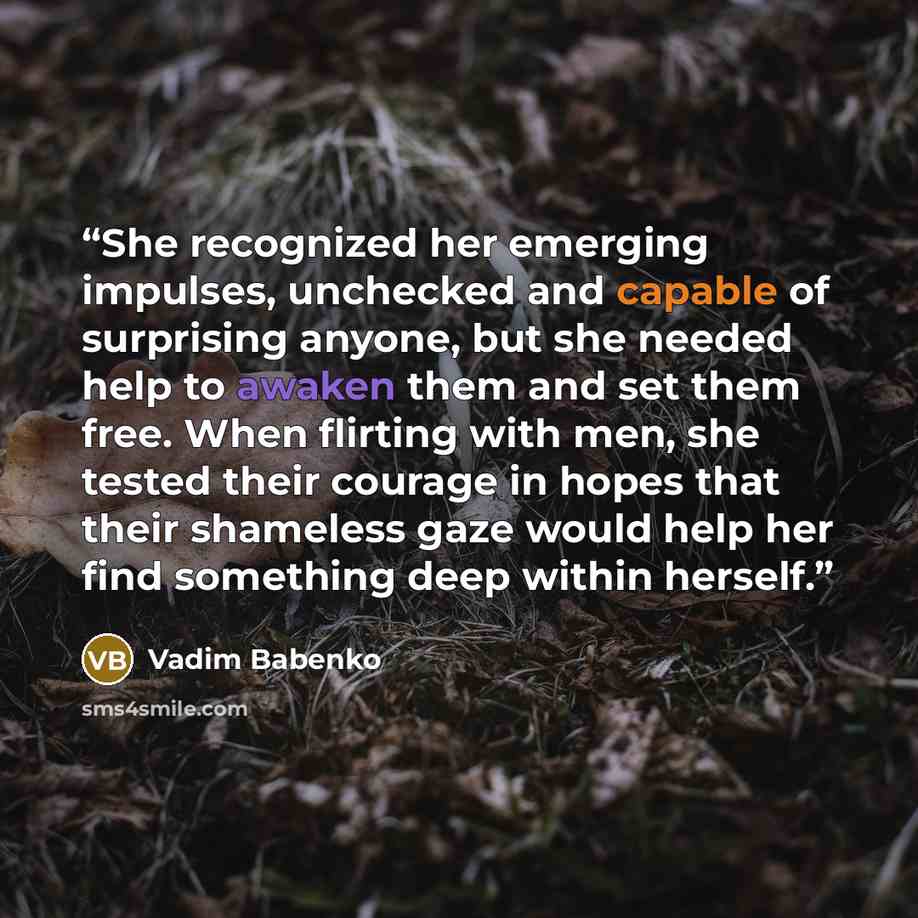 “She recognized her emerging impulses, unchecked and capable of surprising anyone, but she needed help to awaken them and set them free. When flirting with men, she tested their courage in hopes that their shameless gaze would help her find something deep within herself.” quote by Vadim Babenko