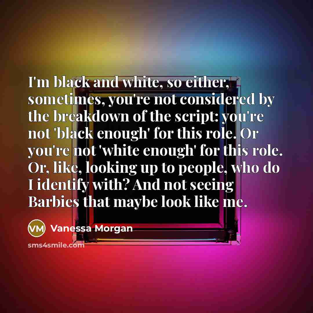 “I'm black and white, so either, sometimes, you're not considered by the breakdown of the script: you're not 'black enough' for this role. Or you're not 'white enough' for this role. Or, like, looking up to people, who do I identify with? And not seeing Barbies that maybe look like me.” quote by Vanessa Morgan